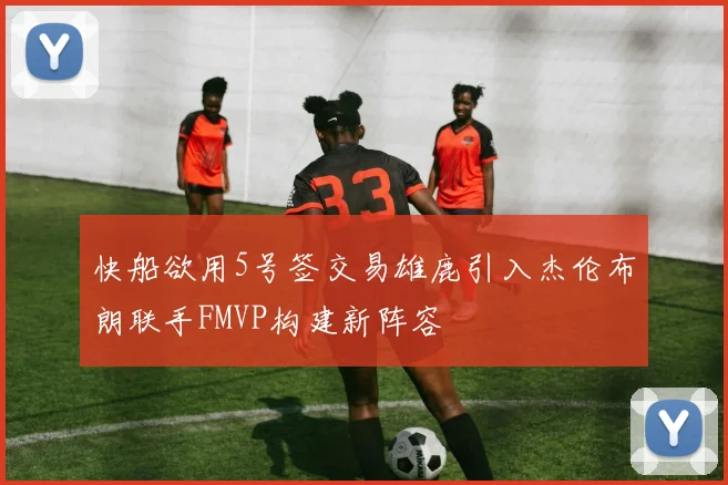 快船欲用5号签交易雄鹿引入杰伦布朗联手FMVP构建新阵容