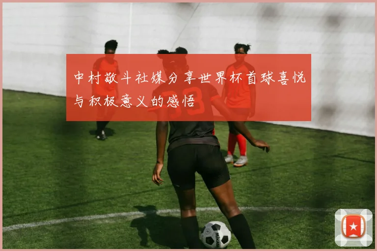 中村敬斗社媒分享世界杯首球喜悦与积极意义的感悟