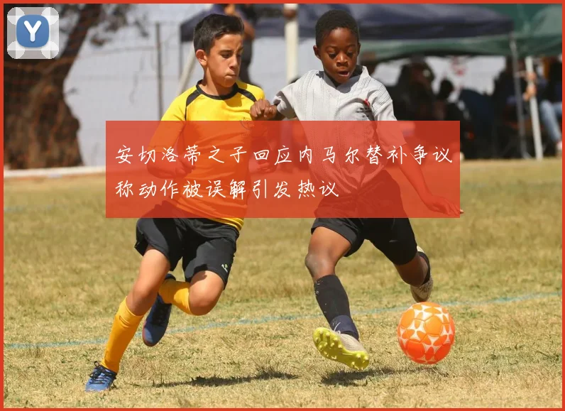 安切洛蒂之子回应内马尔替补争议称动作被误解引发热议
