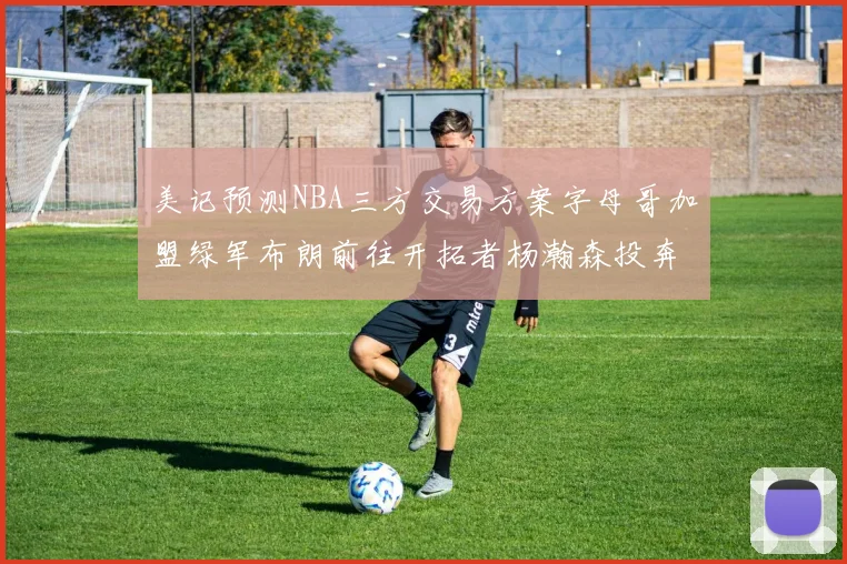 美记预测NBA三方交易方案字母哥加盟绿军布朗前往开拓者杨瀚森投奔雄鹿