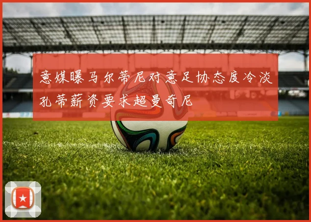 意媒曝马尔蒂尼对意足协态度冷淡孔蒂薪资要求超曼奇尼