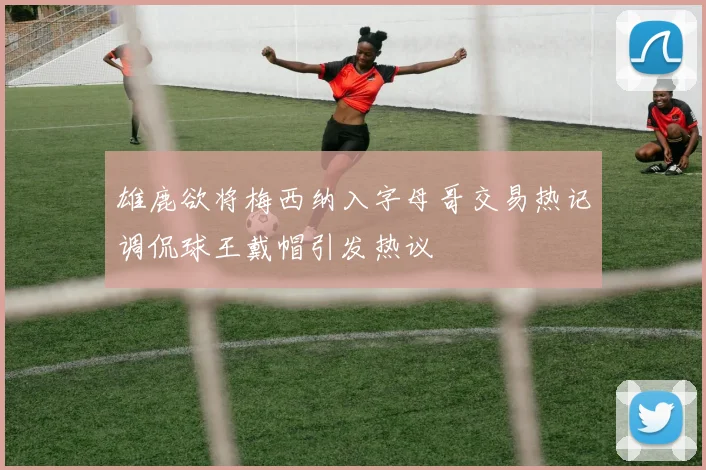雄鹿欲将梅西纳入字母哥交易热记调侃球王戴帽引发热议