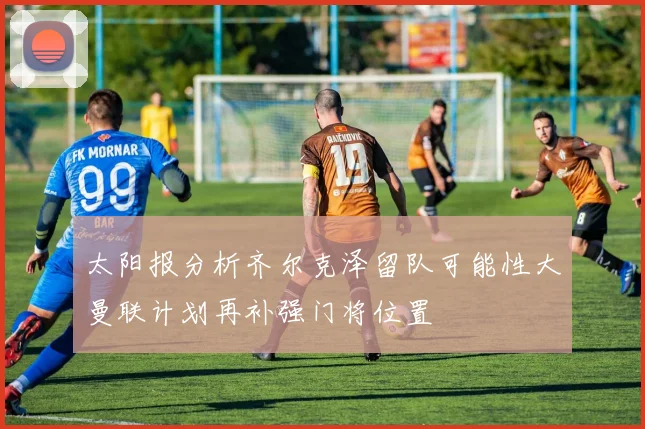 太阳报分析齐尔克泽留队可能性大曼联计划再补强门将位置
