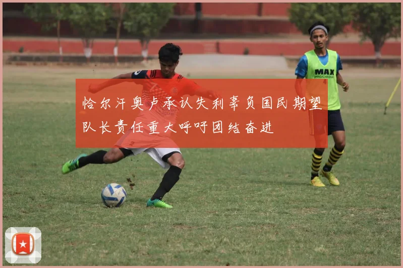 恰尔汗奥卢承认失利辜负国民期望队长责任重大呼吁团结奋进