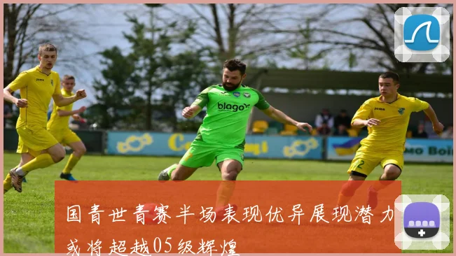 国青世青赛半场表现优异展现潜力或将超越05级辉煌