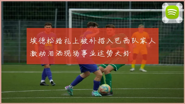 埃德松婚礼上被补招入巴西队家人激动泪洒现场事业运势大好