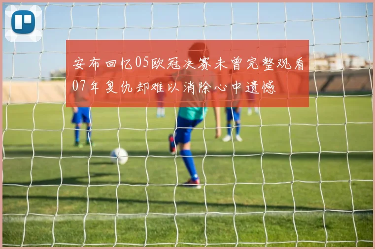 安布回忆05欧冠决赛未曾完整观看07年复仇却难以消除心中遗憾