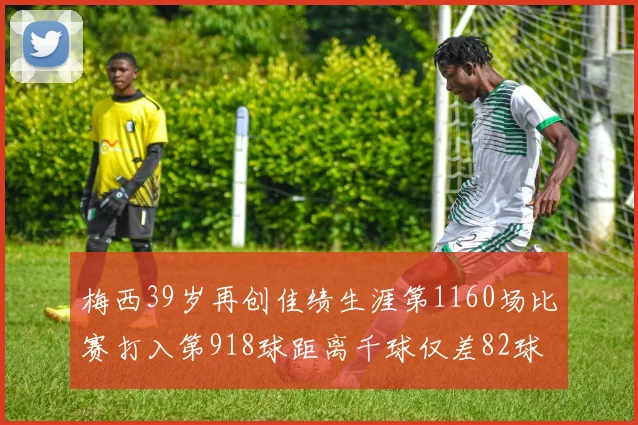 梅西39岁再创佳绩生涯第1160场比赛打入第918球距离千球仅差82球