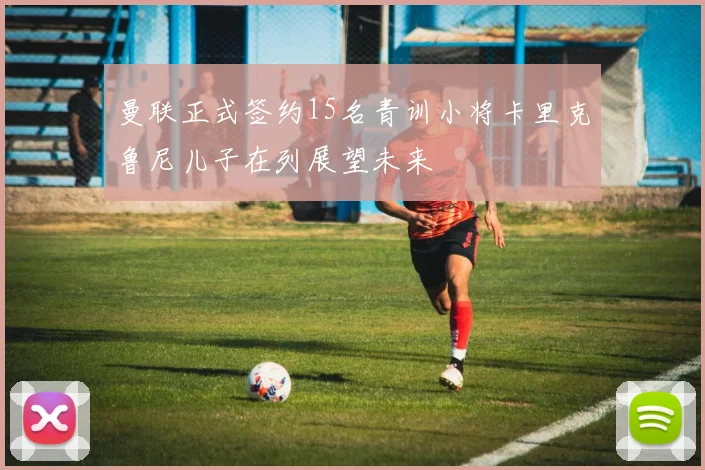 曼联正式签约15名青训小将卡里克鲁尼儿子在列展望未来